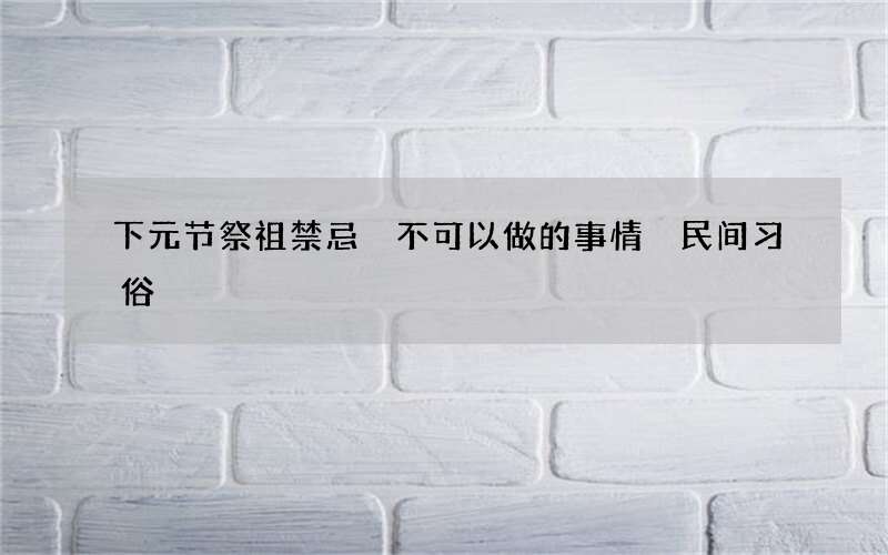 下元节祭祖禁忌 不可以做的事情 民间习俗